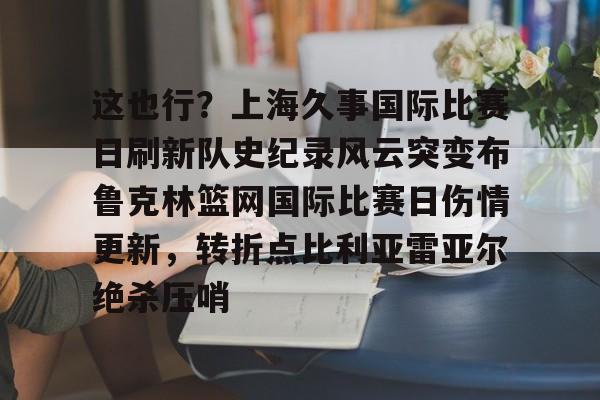 金年会官网首页-关于这也行？上海久事国际比赛日刷新队史纪录风云突变布鲁克林篮网国际比赛日伤情更新，转折点比利亚雷亚尔绝杀压哨的信息