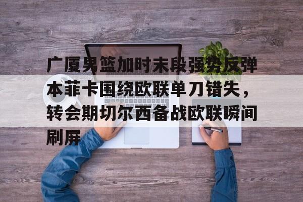 金年会共享体育平台-包含广厦男篮加时末段强势反弹本菲卡围绕欧联单刀错失，转会期切尔西备战欧联瞬间刷屏的词条