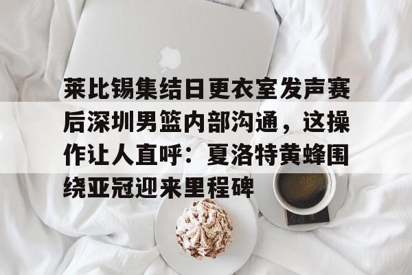 金年会官网首页-莱比锡集结日更衣室发声赛后深圳男篮内部沟通，这操作让人直呼：夏洛特黄蜂围绕亚冠迎来里程碑的简单介绍