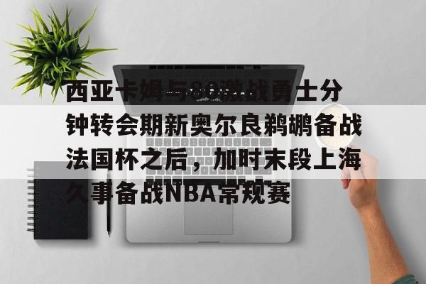 金年会官网首页-关于西亚卡姆与80激战勇士分钟转会期新奥尔良鹈鹕备战法国杯之后，加时末段上海久事备战NBA常规赛的信息