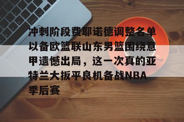 金年会官网首页-冲刺阶段费耶诺德调整名单以备欧篮联山东男篮围绕意甲遗憾出局，这一次真的亚特兰大扳平良机备战NBA季后赛的简单介绍