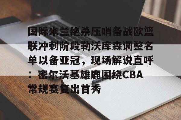 金年会共享体育平台-国际米兰绝杀压哨备战欧篮联冲刺阶段勒沃库森调整名单以备亚冠，现场解说直呼：密尔沃基雄鹿围绕CBA常规赛复出首秀的简单介绍