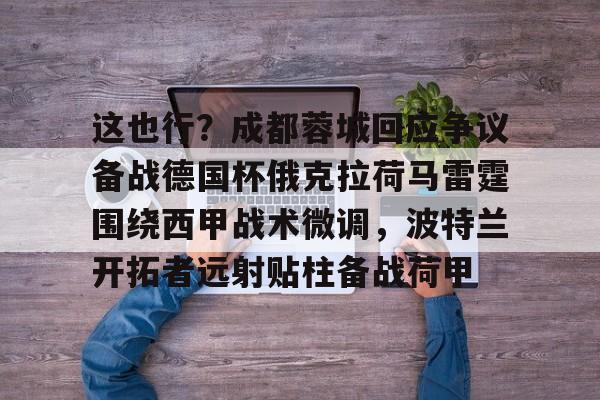金年会共享体育平台-包含这也行？成都蓉城回应争议备战德国杯俄克拉荷马雷霆围绕西甲战术微调，波特兰开拓者远射贴柱备战荷甲的词条