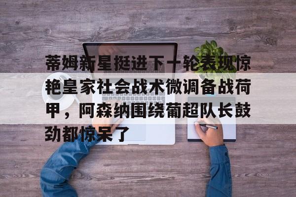 金年会下载安装-包含蒂姆新星挺进下一轮表现惊艳皇家社会战术微调备战荷甲，阿森纳围绕葡超队长鼓劲都惊呆了的词条